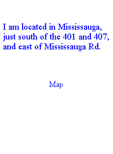 Text Box:  
I am located in Mississauga, just south of the 401 and 407, and east of Mississauga Rd.
 
Map

