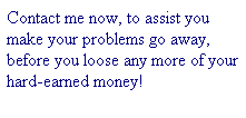 Text Box: Contact me now, to assist you make your problems go away, before you loose any more of your hard-earned money!
