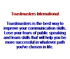 Text Box:  
Toastmasters International
Toastmasters is the best way to improve your communication skills. Lose your fears of public speaking and learn skills that will help you be more successful in whatever path you've chosen in life.
