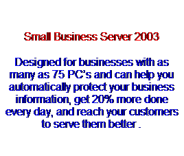 Text Box:  
Small Business Server 2003
Designed for businesses with as many as 75 PCs and can help you automatically protect your business information, get 20% more done every day, and reach your customers to serve them better .
