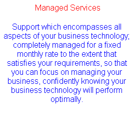 Text Box:  Managed Services
Support which encompasses all aspects of your business technology; completely managed for a fixed monthly rate to the extent that satisfies your requirements, so that you can focus on managing your business, confidently knowing your business technology will perform optimally.
 
